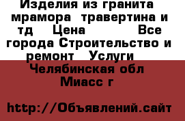 Изделия из гранита, мрамора, травертина и тд. › Цена ­ 1 000 - Все города Строительство и ремонт » Услуги   . Челябинская обл.,Миасс г.